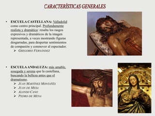 • ESCUELA CASTELLANA: Valladolid
como centro principal. Profundamente
realista y dramática: resalta los rasgos
expresivos y dramáticos de la imagen
representada, a veces mostrando figuras
desgarradas, para despertar sentimientos
de compasión y conmover al espectador.
 GREGORIO FERNÁNDEZ
• ESCUELAANDALUZA: más amable,
sosegada y serena que la castellana,
buscando la belleza antes que el
dramatismo.
 JUAN MARTÍNEZ MONTAÑÉS
 JUAN DE MESA
 ALONSO CANO
 PEDRO DE MENA
 