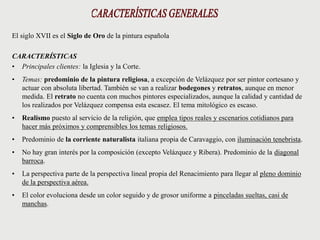 El siglo XVII es el Siglo de Oro de la pintura española
CARACTERÍSTICAS
• Principales clientes: la Iglesia y la Corte.
• Temas: predominio de la pintura religiosa, a excepción de Velázquez por ser pintor cortesano y
actuar con absoluta libertad. También se van a realizar bodegones y retratos, aunque en menor
medida. El retrato no cuenta con muchos pintores especializados, aunque la calidad y cantidad de
los realizados por Velázquez compensa esta escasez. El tema mitológico es escaso.
• Realismo puesto al servicio de la religión, que emplea tipos reales y escenarios cotidianos para
hacer más próximos y comprensibles los temas religiosos.
• Predominio de la corriente naturalista italiana propia de Caravaggio, con iluminación tenebrista.
• No hay gran interés por la composición (excepto Velázquez y Ribera). Predominio de la diagonal
barroca.
• La perspectiva parte de la perspectiva lineal propia del Renacimiento para llegar al pleno dominio
de la perspectiva aérea.
• El color evoluciona desde un color seguido y de grosor uniforme a pinceladas sueltas, casi de
manchas.
 