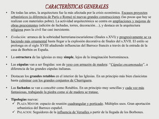 • De todas las artes, la arquitectura fue la más afectada por la crisis económica. Escasos proyectos
urbanísticos (a diferencia de París o Roma) ni nuevas grandes construcciones (las pocas que hay se
realizan con materiales pobre). La actividad arquitectónica se centra en ampliaciones y mejoras de
obras preexistentes (adición de fachadas, torres, decoración…), y destaca en la arquitectura
religiosa pues la civil fue casi inexistente.
• Evolución: arranca de la sobriedad herreriana/escurialense (finales s.XVI) y progresivamente se va
haciendo más ornamental hasta llegar a la explosión decorativa de finales del s.XVII. El estilo se
prolonga en el siglo XVIII añadiendo influencias del Barroco francés a través de la entrada de la
casa de Borbón en España.
• La estructura de las iglesias es muy simple, lejos de la imaginación borrominesca.
• Las cúpulas van a ser fingidas: son de yeso con armazón de madera: “Cúpulas encamonadas”, a
diferencia de las grandes cúpulas italianas.
• Destacan los grandes retablos en el interior de las Iglesias. En un principio más bien clasicistas
hasta culminar con los grandes conjuntos de Churriguera.
• Las fachadas se van a concebir como Retablos. En un principio muy sencillas y cada vez más
fantasiosas, trabajando la piedra como si de madera se tratase.
• Tipologías nuevas:
 PLAZA MAYOR: espacio de reunión cuadrangular y porticado. Múltiples usos. Gran aportación
urbanística del Barroco español.
 PALACIOS: Seguidores de la influencia de Versalles a partir de la llegada de los Borbones.
 