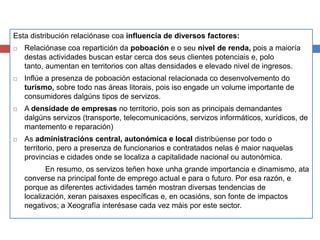 Esta distribución relaciónase coa influencia de diversos factores:
 Relaciónase coa repartición da poboación e o seu nivel de renda, pois a maioría
destas actividades buscan estar cerca dos seus clientes potenciais e, polo
tanto, aumentan en territorios con altas densidades e elevado nivel de ingresos.
 Inflúe a presenza de poboación estacional relacionada co desenvolvemento do
turismo, sobre todo nas áreas litorais, pois iso engade un volume importante de
consumidores dalgúns tipos de servizos.
 A densidade de empresas no territorio, pois son as principais demandantes
dalgúns servizos (transporte, telecomunicacións, servizos informáticos, xurídicos, de
mantemento e reparación)
 As administracións central, autonómica e local distribúense por todo o
territorio, pero a presenza de funcionarios e contratados nelas é maior naquelas
provincias e cidades onde se localiza a capitalidade nacional ou autonómica.
En resumo, os servizos teñen hoxe unha grande importancia e dinamismo, ata
converse na principal fonte de emprego actual e para o futuro. Por esa razón, e
porque as diferentes actividades tamén mostran diversas tendencias de
localización, xeran paisaxes específicas e, en ocasións, son fonte de impactos
negativos; a Xeografía interésase cada vez máis por este sector.
 