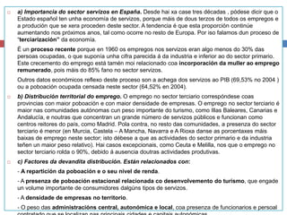 a) Importancia do sector servizos en España. Desde hai xa case tres décadas , pódese dicir que o
Estado español ten unha economía de servizos, porque máis de dous terzos de todos os empregos e
a produción que se xera proceden deste sector. A tendencia é que esta proporción continúe
aumentando nos próximos anos, tal como ocorre no resto de Europa. Por iso falamos dun proceso de
“terciarización” da economía.
É un proceso recente porque en 1960 os empregos nos servizos eran algo menos do 30% das
persoas ocupadas, o que suponía unha cifra parecida á da industria e inferior ao do sector primario.
Este crecemento do emprego está tamén moi relacionado coa incorporación da muller ao emprego
remunerado, pois máis do 85% fano no sector servizos.
Outros datos económicos reflexo deste proceso son a achega dos servizos ao PIB (69,53% no 2004 )
ou a poboación ocupada censada neste sector (64,52% en 2004).
 b) Distribución territorial do emprego. O emprego no sector terciario correspóndese coas
provincias con maior poboación e con maior densidade de empresas. O emprego no sector terciario é
maior nas comunidades autónomas cun peso importante do turismo, como Illas Baleares, Canarias e
Andalucía, e noutras que concentran un grande número de servizos públicos e funcionan como
centros reitores do país, como Madrid. Pola contra, no resto das comunidades, a presenza do sector
terciario é menor (en Murcia, Castela – A Mancha, Navarra e A Rioxa danse as porcentaxes máis
baixas de emprego neste sector; isto débese a que as actividades do sector primario e da industria
teñen un maior peso relativo). Hai casos excepcionais, como Ceuta e Melilla, nos que o emprego no
sector terciario rolda o 90%, debido á ausencia doutras actividades produtivas.
 c) Factores da devandita distribución. Están relacionados con:
‐ A repartición da poboación e o seu nivel de renda.
‐ A presenza de poboación estacional relacionada co desenvolvemento do turismo, que engade
un volume importante de consumidores dalgúns tipos de servizos.
‐ A densidade de empresas no territorio.
‐ O peso das administracións central, autonómica e local, coa presenza de funcionarios e persoal
 