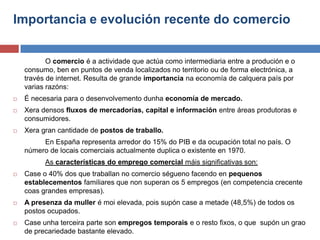 Importancia e evolución recente do comercio
O comercio é a actividade que actúa como intermediaria entre a produción e o
consumo, ben en puntos de venda localizados no territorio ou de forma electrónica, a
través de internet. Resulta de grande importancia na economía de calquera país por
varias razóns:
 É necesaria para o desenvolvemento dunha economía de mercado.
 Xera densos fluxos de mercadorías, capital e información entre áreas produtoras e
consumidores.
 Xera gran cantidade de postos de traballo.
En España representa arredor do 15% do PIB e da ocupación total no país. O
número de locais comerciais actualmente duplica o existente en 1970.
As características do emprego comercial máis significativas son:
 Case o 40% dos que traballan no comercio ségueno facendo en pequenos
establecementos familiares que non superan os 5 empregos (en competencia crecente
coas grandes empresas).
 A presenza da muller é moi elevada, pois supón case a metade (48,5%) de todos os
postos ocupados.
 Case unha terceira parte son empregos temporais e o resto fixos, o que supón un grao
de precariedade bastante elevado.
 