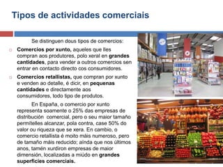 Tipos de actividades comerciais
Se distinguen dous tipos de comercios:
 Comercios por xunto, aqueles que lles
compran aos produtores, polo xeral en grandes
cantidades, para vender a outros comercios sen
entrar en contacto directo cos consumidores.
 Comercios retallistas, que compran por xunto
e venden ao detalle, é dicir, en pequenas
cantidades e directamente aos
consumidores, todo tipo de produtos.
En España, o comercio por xunto
representa soamente o 25% das empresas de
distribución comercial, pero o seu maior tamaño
permítelles alcanzar, pola contra, case 50% do
valor ou riqueza que se xera. En cambio, o
comercio retallista é moito máis numeroso, pero
de tamaño máis reducido; aínda que nos últimos
anos, tamén xurdiron empresas de maior
dimensión, localizadas a miúdo en grandes
superficies comerciais.
 
