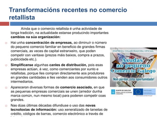 Transformacións recentes no comercio
retallista
Aínda que o comercio retallista é unha actividade de
longa tradición, na actualidade estanse producindo importantes
cambios na súa organización:
 Hai unha concentración de empresas, ao diminuír o número
do pequeno comercio familiar en beneficio de grandes firmas
comerciais, as veces de capital estranxeiro, que poden
competir con vantaxe (prezos máis baixos, compra a prazos,
publicidade etc.).
 Simplifícanse algunhas canles de distribución, pois esas
empresas actúan, á vez, como comerciantes por xunto e
retallistas, porque lles compran directamente aos produtores
en grandes cantidades e lles venden aos consumidores outros
intermediarios.
 Apareceron diversas formas de comercio asociado, en que
as pequenas empresas comerciais se unen (arredor dunha
marca común, nun mesmo local) para poderen competir coas
grandes.
 Nas dúas últimas décadas difundiuse o uso das novas
tecnoloxías de información: uso xeneralizado de tarxetas de
crédito, códigos de barras, comercio electrónico a través de
 