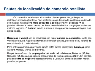 Pautas de localización do comercio retallista
Os comercios localízanse alí onde hai clientes potenciais, polo que se
distribúen por todo o territorio. Non obstante, a súa densidade, calidade e variedade
son maiores nas rexións máis poboadas e con maior nivel de renda  as
grandes cidades, e dentro destas, as áreas centrais e barrios con grupos sociais de
maiores ingresos. O turismo tamén aumenta a súa presenza nas áreas litorais e os
arquipélagos.
 Barcelona e Madrid son as provincias con maior número de comercios, xunto con
Valencia e Sevilla. Aquí están tamén os de maior tamaño, polo que o seu volume de
vendas tamén é o máis elevado.
 Pero entre as primeiras provincias tamén están outras tipicamente turísticas como
Alacant, Málaga, Murcia ou Baleares.
 Respecto ao número de empregados por cada mil habitantes, Baleares (57,3) e
Canarias (54,0) están na cabeza, moi por riba da media española (42,9). En cambio,
pola súa cifra de negocios destacan Madrid e Cataluña, onde se localizan moitas
grandes empresas.
 