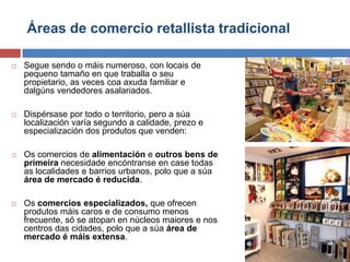 Áreas de comercio retallista tradicional
 Segue sendo o máis numeroso, con locais de
pequeno tamaño en que traballa o seu
propietario, as veces coa axuda familiar e
dalgúns vendedores asalariados.
 Dispérsase por todo o territorio, pero a súa
localización varía segundo a calidade, prezo e
especialización dos produtos que venden:
 Os comercios de alimentación e outros bens de
primeira necesidade encóntranse en case todas
as localidades e barrios urbanos, polo que a súa
área de mercado é reducida.
 Os comercios especializados, que ofrecen
produtos máis caros e de consumo menos
frecuente, só se atopan en núcleos maiores e nos
centros das cidades, polo que a súa área de
mercado é máis extensa.
 