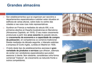 Grandes almacéns
 Son establecementos que se organizan por seccións e
departamentos especializados e adoitan estar situados en
edificios de varias alturas, sobre todo no centro das
cidades e nas súas rúas máis representativas.
 Xurdiron en Francia a mediados do século XIX, e os
primeiros abertos en España localizáronse en Barcelona
(Almacenes Capitolio, en 1916). O seu maior crecemento
produciuse a partir dos anos sesenta do pasado século,
co crecemento da economía e a capacidade de compra
da poboación, en competencia co comercio tradicional.
Desde mediados da década seguinte, o liderado osténtao
a empresa El Corte Inglés, xurdida en Madrid en 1935.
 O éxito deste tipo de establecementos asociase á gran
variedade de produtos e servizos que ofrecen, ademais
de contar con vendedores especializados que poden
asesorar ó cliente. Non obstante, considérase unha forma
comercial "madura", de crecemento xa reducido fronte a
outros competidores.
 