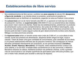 Establecementos de libre servizo
 Nos establecementos de libre servizo -xurdidos nos anos sesenta do século XX- desaparece
a figura do vendedor, e os clientes elixen os produtos, xeralmente envasados ou
empaquetados que se distribúen en expositores, pagando na caixa ao finalizar a súa compra.
 Os autoservizos son os de menor tamaño (ata 400 m2), e aparecen en todo tipo de núcleos
de poboación; mentres, os supermercados (400-2500 m2) son xa característicos das cidades,
pois esixen maior volume de clientes. Neste tipo de establecementos, predominan os produtos
de alimentación xunto a outros complementarios. Son preto de 32 000 en toda España, coas
provincias máis poboadas na cabeza: Barcelona, Madrid, Sevilla e Valencia concentran unha
terceira parte do total. A estas seguen outras de gran desenvolvemento turístico como Alacant,
Málaga e as dúas provincias canarias.
 Os hipermercados teñen un tamaño aínda maior (máis de 2 500 m2), e a súa oferta é máis
variada. Xunto aos produtos de alimentación, atopamos tamén artigos do fogar, roupa e
calzado. Tratan de atraer unha gran cantidade de consumidores, pola variedade da súa oferta
e uns prezos relativamente inferiores aos do pequeno comercio. Isto conségueno ao mercar
elevadas cantidades directamente aos produtores, ao ser grandes empresas (Carrefour,
Auchan, Eroski, Hipercor, Mercadona). En España, estes establecementos xurdiron nos
anos setenta, e xa son 625. A metade deles concéntranse en so dez provincias, e Madrid e
Barcelona sitúanse na cabeza. Adóitanse localizar nas periferias urbanas, xunto a grandes
vías de comunicación e con amplas superficies de aparcadoiro para vehículos privados, que
son o medio máis utilizado para acceder a este tipo de espazos.
 