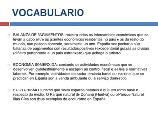 VOCABULARIO
 BALANZA DE PAGAMENTOS: rexistra todos os intercambios económicos que se
levan a cabo entre os axentes económicos residentes no país e os do resto do
mundo, nun período concreto, xeralmente un ano. España soe pechar a súa
balanza de pagamentos con resultados positivos (excedentaria) grazas as divisas
(diñeiro pertencente a un país estranxeiro) que achega o turismo.
 ECONOMÍA SOMERXIDA: conxunto de actividades económicas que se
desenvolven clandestinamente e escapan ao control fiscal e as leis e normativas
laborais. Por exemplo, actividades do sector terciario banal ou marxinal que se
practican en España son a venda ambulante ou a servizo doméstico.
 ECOTURISMO: turismo que visita espazos naturais e que ten como base o
respecto do medio. O Parque natural de Doñana (Huelva) ou o Parque Natural
Illas Cíes son dous exemplos de ecoturismo en España.
 