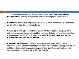 O sistema bancario en España compóñeno tres tipos de entidades
financeiras: os bancos, as caixas de aforro e as cooperativas de crédito.
 Bancos: os bancos son empresas privadas que teñen por obxectivo a obtención
de beneficios para os seus propietarios.
 Caixas de aforro: son entidades de crédito similares aos bancos, pero teñen
entre os seus obxectivos o xuro público, polo que dedican parte do seu beneficio
a fins culturais e sociais. Na actualidade, debido a crise financeira están a
fusionarse e converterse en bancos.
 Cooperativas de crédito: xurdiron para apoiar pequenos aforradores e
iniciativas locais, e teñen menor importancia ca as anteriores. As cooperativas de
crédito pertencen aos seus socios depositantes, que, á súa vez, se benefician
dos seus servizos financeiros. (FIARE en Galicia)
 