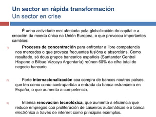 Un sector en rápida transformación
Un sector en crise
É unha actividade moi afectada pola globalización do capital e a
creación da moeda única na Unión Europea, o que provocou importantes
cambios:
1) Procesos de concentración para enfrontar a libre competencia
nos mercados o que provoca frecuentes fusións e absorcións. Como
resultado, só dous grupos bancarios españois (Santander Central
Hispano e Bilbao Vizcaya Argentaría) reúnen 60% da cifra total do
negocio bancario.
2) Forte internacionalización coa compra de bancos noutros países,
que ten como como contrapartida a entrada da banca estranxeira en
España, o que aumenta a competencia.
3) Intensa renovación tecnolóxica, que aumenta a eficiencia que
reduce empregos coa proliferación de caixeiros automáticos e a banca
electrónica a través de internet como principais exemplos.
 