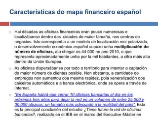 Características do mapa financeiro español
 Hai décadas as oficinas financeiras eran pouco numerosas e
localizábanse dentro das cidades de maior tamaño, nos centros de
negocios. Isto correspondía a un modelo de localización moi polarizado,
o desenvolvemento económico español supuxo unha multiplicación do
número de oficinas, ata chegar as 44 000 no ano 2010, o que
representa aproximadamente unha por la mil habitantes, a cifra máis alta
dentro da Unión Europea.
 As oficinas dispersábanse por todo o territorio para intentar a captación
do maior número de clientes posible. Non obstante, a cantidade de
empregos non aumentou coa mesma rapidez, pola xeneralización dos
caixeiros automáticos e a banca electrónica, onde se opera a través de
Internet.
 "En España habrá que cerrar 10 oficinas bancarias al día en los
próximos tres años para dejar la red en un volumen de entre 25.000 y
30.000 oficinas, un tamaño más adecuado a la realidad del país". Esta
es la principal conclusión del estudio ¿Tiene futuro la red de oficinas
bancarias?, realizado en el IEB en el marco del Executive Máster en
 
