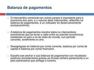 Balanza de pagamentos
 O intercambio comercial con outros países é importante para a
economía dun país, e o volume dese intercambio, reflectido na
balanza de pagamentos, é un indicador do desenvolvemento
socioeconómico
 A balanza de pagamentos rexistra todos os intercambios
económicos que se levan a cabo entre os axentes económicos
residentes no país e os do resto do mundo, nun período
concreto, xeralmente un ano.
 Desagrégase en balanza por conta corrente, balanza por conta de
capital e balanza por conta financeira.
 España soe pechar a súa balanza de pagamentos con resultados
positivos (excedentaria) grazas as divisas (diñeiro pertencente a un
país estranxeiro) que achega o turismo.
 