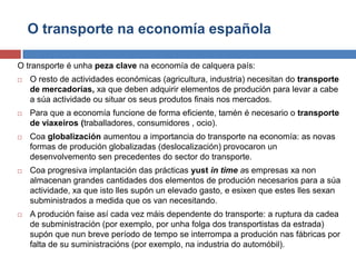 O transporte na economía española
O transporte é unha peza clave na economía de calquera país:
 O resto de actividades económicas (agricultura, industria) necesitan do transporte
de mercadorías, xa que deben adquirir elementos de produción para levar a cabe
a súa actividade ou situar os seus produtos finais nos mercados.
 Para que a economía funcione de forma eficiente, tamén é necesario o transporte
de viaxeiros (traballadores, consumidores , ocio).
 Coa globalización aumentou a importancia do transporte na economía: as novas
formas de produción globalizadas (deslocalización) provocaron un
desenvolvemento sen precedentes do sector do transporte.
 Coa progresiva implantación das prácticas yust in time as empresas xa non
almacenan grandes cantidades dos elementos de produción necesarios para a súa
actividade, xa que isto lles supón un elevado gasto, e esixen que estes lles sexan
subministrados a medida que os van necesitando.
 A produción faise así cada vez máis dependente do transporte: a ruptura da cadea
de subministración (por exemplo, por unha folga dos transportistas da estrada)
supón que nun breve período de tempo se interrompa a produción nas fábricas por
falta de su suministracións (por exemplo, na industria do automóbil).
 