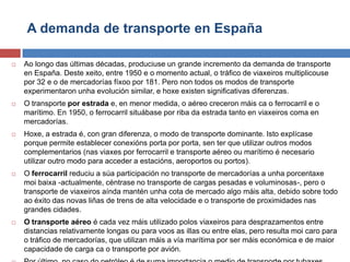 A demanda de transporte en España
 Ao longo das últimas décadas, produciuse un grande incremento da demanda de transporte
en España. Deste xeito, entre 1950 e o momento actual, o tráfico de viaxeiros multiplicouse
por 32 e o de mercadorías fíxoo por 181. Pero non todos os modos de transporte
experimentaron unha evolución similar, e hoxe existen significativas diferenzas.
 O transporte por estrada e, en menor medida, o aéreo creceron máis ca o ferrocarril e o
marítimo. En 1950, o ferrocarril situábase por riba da estrada tanto en viaxeiros coma en
mercadorías.
 Hoxe, a estrada é, con gran diferenza, o modo de transporte dominante. Isto explícase
porque permite establecer conexións porta por porta, sen ter que utilizar outros modos
complementarios (nas viaxes por ferrocarril e transporte aéreo ou marítimo é necesario
utilizar outro modo para acceder a estacións, aeroportos ou portos).
 O ferrocarril reduciu a súa participación no transporte de mercadorías a unha porcentaxe
moi baixa -actualmente, céntrase no transporte de cargas pesadas e voluminosas-, pero o
transporte de viaxeiros aínda mantén unha cota de mercado algo máis alta, debido sobre todo
ao éxito das novas liñas de trens de alta velocidade e o transporte de proximidades nas
grandes cidades.
 O transporte aéreo é cada vez máis utilizado polos viaxeiros para desprazamentos entre
distancias relativamente longas ou para voos as illas ou entre elas, pero resulta moi caro para
o tráfico de mercadorías, que utilizan máis a vía marítima por ser máis económica e de maior
capacidade de carga ca o transporte por avión.
 