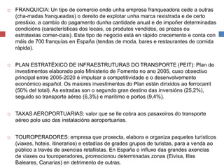  FRANQUICIA: Un tipo de comercio onde unha empresa franqueadora cede a outras
(cha-madas franqueadas) o dereito de explotar unha marca rexistrada e de certo
prestixio, a cambio do pagamento dunha cantidade anual e de impoñer determinadas
condicións (características dos locais, os produtos vendidos, os prezos ou
estratexias comer-ciais). Este tipo de negocio está en rápido crecemento e conta con
máis de 700 franquías en España (tendas de moda, bares e restaurantes de comida
rápida).
 PLAN ESTRATÉXICO DE INFRAESTRUTURAS DO TRANSPORTE (PEIT): Plan de
investimentos elaborado polo Ministerio de Fomento no ano 2005, cuxo obxectivo
principal entre 2005-2020 é impulsar a competitividade e o desenvolvemento
económico español. Os maiores investimentos do Plan están dirixidos ao ferrocarril
(50% del total). As estradas son o segundo gran destino das inversións (25,2%),
seguido so transporte aéreo (6,3%) e marítimo e portos (9,4%).
 TAXAS AEROPORTUARIAS: valor que se lle cobra aos pasaxeiros do transporte
aéreo polo uso das instalacións aeroportuarias.
 TOUROPERADORES: empresa que proxecta, elabora e organiza paquetes turísticos
(viaxes, hoteis, itinerarios) e estadías de grades grupos de turistas, para a venda ao
público a través de axencias retallistas. En España o influxo das grandes axencias
de viaxes ou touroperadores, promocionou determinadas zonas (Eivisa, Illas
Baleares, Canarias) en detrimento de outras.
 