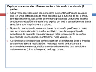 Explique as causas das diferenzas entre a liña verde e as demais (1
punto).
 A liña verde representa un tipo de turismo de montaña (Pireneo catalán)
que ten unha estacionalidade máis acusada que o turismo de sol e praia,
con dous máximos. Nas áreas de montaña practícase un turismo invernal
asociado ás estacións de esquí que explica por qué a ocupación máis baixa
se rexistra aquí na primavera e outono.
 O pico de ocupación de verán nas áreas de montaña prodúcese a causa
dun incremento do turismo rural e ecolóxico, vinculado á práctica de
actividades de contacto coa natureza que máis recentemente se veñen
potenciando (sendeirismo, montañismo, rutas verdes,…).
 As condicións climatolóxicas tamén xustifican as diferenzas entre o Pireneo
catalán e as demais localizacións, malia que na illa de Lanzarote a
estacionalidade é menor, debido á continuidade relativa das condicións
meteorolóxicas (clima subtropical) ao longo do ano.
 