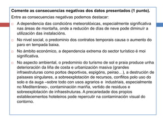 Comente as consecuencias negativas dos datos presentados (1 punto).
Entre as consecuencias negativas podemos destacar:
 A dependencia das condicións meteorolóxicas, especialmente significativa
nas áreas de montaña, onde a redución de días de neve pode diminuír a
utilización das instalacións.
 No nivel social, o predominio dos contratos temporais causa o aumento do
paro en tempada baixa.
 No ámbito económico, a dependencia extrema do sector turístico é moi
significativa.
 No aspecto ambiental, o predominio do turismo de sol e praia produce unha
deterioración da liña de costa e urbanización masiva (grandes
infraestruturas como portos deportivos, espigóns, peirao…), a destrución de
paisaxes singulares, a sobreexplotación de recursos, conflitos polo uso do
solo e da auga –sobre todo con usos agrarios e industriais, especialmente
no Mediterráneo-, contaminación mariña, vertido de residuos e
sobreexplotación de infraestruturas. A precariedade dos propios
establecementos hoteleiros pode repercutir na contaminación visual do
contorno.
 