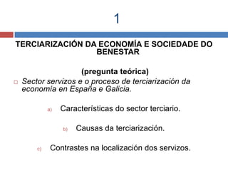 1
TERCIARIZACIÓN DA ECONOMÍA E SOCIEDADE DO
BENESTAR
(pregunta teórica)
 Sector servizos e o proceso de terciarización da
economía en España e Galicia.
a) Características do sector terciario.
b) Causas da terciarización.
c) Contrastes na localización dos servizos.
 