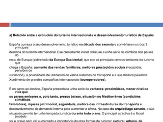 a) Relación entre a evolución do turismo internacional e o desenvolvemento turístico de España
España comeza o seu desenvolvemento turístico na década dos sesenta e convértese nun dos 3
principais
destinos do turismo internacional. Ese crecemento inicial debeuse a unha serie de cambios nos países
do
resto de Europa (sobre todo da Europa Occidental) que son os principais centros emisores do turismo
que
chega a España: aumento das rendas familiares, mellores prestacións sociais (vacacións,
pensións de
xubilación), a posibilidade de utilización de varios sistemas de transporte e a súa mellora paulatina.
Xurdimento de grandes compañías internacionais (touroperadores).
E en canto ao destino, España presentaba unha serie de vantaxes: proximidade, menor nivel de
vida que
os países emisores e, polo tanto, prezos baixos, situación no Mediterráneo (condicións
climáticas
favorables), riqueza patrimonial, seguridade, mellora das infraestruturas do transporte e
desenvolvemento da demanda interna para aumentar a oferta. No caso do arquipélago canario, a súa
situación permite ter unha tempada turística durante todo o ano. O principal atractivo é o litoral
(modelo
 
