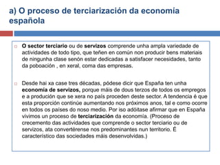 a) O proceso de terciarización da economía
española
 O sector terciario ou de servizos comprende unha ampla variedade de
actividades de todo tipo, que teñen en común non producir bens materiais
de ningunha clase senón estar dedicadas a satisfacer necesidades, tanto
da poboación , en xeral, coma das empresas.
 Desde hai xa case tres décadas, pódese dicir que España ten unha
economía de servizos, porque máis de dous terzos de todos os empregos
e a produción que se xera no país proceden deste sector. A tendencia é que
esta proporción continúe aumentando nos próximos anos, tal e como ocorre
en todos os países do noso medio. Por iso adóitase afirmar que en España
vivimos un proceso de terciarización da economía. (Proceso de
crecemento das actividades que comprende o sector terciario ou de
servizos, ata convertérense nos predominantes nun territorio. É
característico das sociedades máis desenvolvidas.)
 