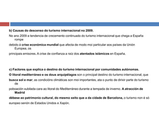 b) Causas do descenso do turismo internacional no 2009.
No ano 2009 a tendencia de crecemento continuado do turismo internacional que chega a España
rompe
debido á crise económica mundial que afecta de modo moi particular aos países da Unión
Europea, os
principais emisores. A crise de confianza a raíz dos atentados islámicos en España.
c) Factores que explica o destino do turismo internacional por comunidades autónomas.
O litoral mediterráneo e os dous arquipélagos son o principal destino do turismo internacional, que
busca sol e mar; as condicións climáticas son moi importantes, ata o punto de dirixir parte do turismo
de
poboación xubilada cara ao litoral do Mediterráneo durante a tempada de inverno. A atracción de
Madrid
débese ao patrimonio cultural, do mesmo xeito que a da cidade de Barcelona, o turismo non é só
europeo senón de Estados Unidos e Xapón.
 