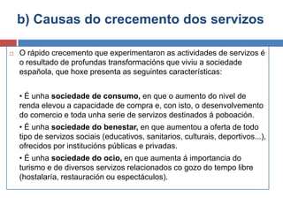 b) Causas do crecemento dos servizos
 O rápido crecemento que experimentaron as actividades de servizos é
o resultado de profundas transformacións que viviu a sociedade
española, que hoxe presenta as seguintes características:
• É unha sociedade de consumo, en que o aumento do nivel de
renda elevou a capacidade de compra e, con isto, o desenvolvemento
do comercio e toda unha serie de servizos destinados á poboación.
• É unha sociedade do benestar, en que aumentou a oferta de todo
tipo de servizos sociais (educativos, sanitarios, culturais, deportivos...),
ofrecidos por institucións públicas e privadas.
• É unha sociedade do ocio, en que aumenta á importancia do
turismo e de diversos servizos relacionados co gozo do tempo libre
(hostalaría, restauración ou espectáculos).
 
