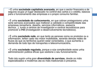 • É unha sociedade capitalista avanzada, en que o sector financeiro e de
seguros ocupa un lugar destacado no control dos cartos e o crédito, básicos
para o funcionamento das empresas e o propio consumo familiar.
• É unha sociedade do coñecemento, en que cobran protagonismo unha
serie servizos avanzados que melloran a calidade e competitividade das
empresas (enxeñaría, deseño, servizos informáticos, asesoría
técnica...), xunto a centros de investigación e centros tecnolóxicos para
promover a I+D (investigación e desenvolvemento tecnolóxico).
• É unha sociedade rede, en que tanto as persoas coma os produtos ou a
información, teñen cada vez maior mobilidade, xerando densas redes de
fluxos ás que os territorios queren estar conectados, o que aumenta a
demanda de todo tipo de transportes e telecomunicacións.
• É unha sociedade regulada, porque a súa complexidade esixe unha
administración pública eficaz que xestione o seu funcionamento.
Todo isto supón unha gran diversidade de servizos, desde os máis
especializados e modernos ata os máis tradicionais e precarios.
 