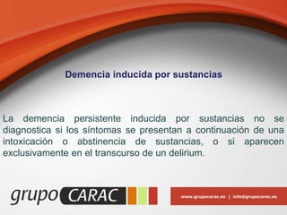www.grupocarac.es | info@grupocarac.es
Demencia inducida por sustancias
La demencia persistente inducida por sustancias no se
diagnostica si los síntomas se presentan a continuación de una
intoxicación o abstinencia de sustancias, o si aparecen
exclusivamente en el transcurso de un delirium.
 