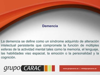 www.grupocarac.es | info@grupocarac.es
Demencia
La demencia se define como un síndrome adquirido de alteración
intelectual persistente que compromete la función de múltiples
esferas de la actividad mental tales como la memoria, el lenguaje,
las habilidades viso espacial, la emoción o la personalidad y la
cognición.
 