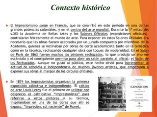  El Impresionismo surge en Francia, que se convirtió en este periodo en una de las
grandes potencias coloniales, y en el centro del arte mundial. Durante la 1ª mitad del
s.XIX la Academia de Bellas Artes y los Salones Oficiales (exposiciones oficiales),
controlaron férreamente el mundo de arte. Para exponer en estos Salones Oficiales era
necesario que las obras fuesen aceptadas por un jurado compuesto por miembros de la
Academia, quienes se inclinaban por obras de corte academicista tanto en la temática
como en la técnica, rechazando cualquier obra con toques de modernidad. En el Salón
de París de 1863 fueron muchos los pintores rechazados, lo que produjo un enorme
escándalo y el consiguiente permiso para abrir un salón paralelo al oficial: el Salón de
los Rechazados. Aunque no gustó al público, este hecho sirvió para incrementar la
actitud de rebeldía e independencia de muchos jóvenes artistas, que empezaron a
exponer sus obras al margen de los círculos oficiales.
Contexto histórico
 En 1874 los Impresionistas organizan la primera
exposición colectiva e independiente. El crítico
de arte Louis Leroy fue el primero en utilizar con
desprecio el calificativo “impresionistas” para
referirse a estos pintores y su técnica,
inspirándose en una de las obras que allí se
expuso: “Impresión, sol naciente” de Monet.
 