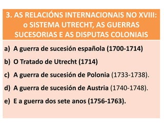 3. AS RELACIÓNS INTERNACIONAIS NO XVIII:
o SISTEMA UTRECHT, AS GUERRAS
SUCESORIAS E AS DISPUTAS COLONIAIS
a) A guerra de sucesión española (1700-1714)
b) O Tratado de Utrecht (1714)
c) A guerra de sucesión de Polonia (1733-1738).
d) A guerra de sucesión de Austria (1740-1748).
e) E a guerra dos sete anos (1756-1763).
 