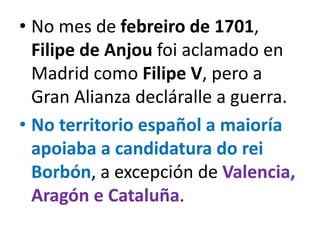 • No mes de febreiro de 1701,
Filipe de Anjou foi aclamado en
Madrid como Filipe V, pero a
Gran Alianza decláralle a guerra.
• No territorio español a maioría
apoiaba a candidatura do rei
Borbón, a excepción de Valencia,
Aragón e Cataluña.
 