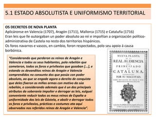 5.1 ESTADO ABSOLUTISTA E UNIFORMISMO TERRITORIAL
OS DECRETOS DE NOVA PLANTA
Aplicáronse en Valencia (1707), Aragón (1711), Mallorca (1715) e Cataluña (1716)
Eran leis que lle outorgaban un poder absoluto ao rei e impoñían a organización político-
administrativa de Castela no resto dos territorios hispánicos.
Os foros navarros e vascos, en cambio, foron respectados, polo seu apoio á causa
borbónica.
“Considerando que perderon os reinos de Aragón e
Valencia e todos os seus habitantes, pola rebelión que
cometeron, todos os foros e privilexios que gozaban [...], e
estando os devanditos reinos de Aragón e Valencia
comprendidos no conxunto dos que posúo con poder
absoluto, ao que se engade agora o dereito de conquista
que deles fixeron as miñas armas con motivo da súa
rebelión, e considerando ademais que é un dos principais
atributos da soberanía impoñer e derrogar as leis, xulguei
conveniente reducir todos os meus reinos de España a
uniformidade das leis de Gástela, e abolir e derrogar todos
os foros e privilexios, prácticas e costumes ata aquí
observados nos referidos reinos de Aragón e Valencia”.
 