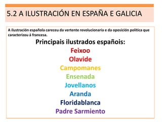 5.2 A ILUSTRACIÓN EN ESPAÑA E GALICIA
A ilustración española careceu da vertente revolucionaria e da oposición política que
caracterizou á francesa.
Principais ilustrados españois:
Feixoo
Olavide
Campomanes
Ensenada
Jovellanos
Aranda
Floridablanca
Padre Sarmiento
 