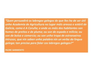 “Quen persuadirá os labregos galegos de que lles ha de ser útil
unha Academia de Agricultura no lugar máis areoso e estéril de
Galicia, como é A Coruña; e onde os máis dos habitantes son
homes de preitos e de pluma; ou son de espada e milicia; ou
son de bolsa e comercio; ou son unha tropa de estranxeiros
intrusos, que nin saben unha palabra nin un verbo da lingua
galega; tan precisa para falar cos labregos galegos?”
PADRE SARMIENTO
 