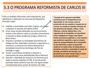 5.3 O PROGRAMA REFORMISTA DE CARLOS III
Entre as medidas reformistas máis importantes, que
significaron a aplicación no noso país do Depotismo
Ilustrado, están:
a) Impoñer a autoridade real sobre a Igrexa, ata chegar
a expulsar os xesuítas de España (1767)
b) Crear novas escolas dedicadas ao ensino primario,
realizar unha reforma sobre os estudos universitarios
e impulsar as Reais academias (Lingua, Historia ou
Belas Artes).
c) Impulsar e protexer as Sociedades Económicas de
Amigos do País, dedicadas a fomentar a agricultura, a
industria e o comercio (en Galicia destacaron a
Sociedades Económicas de Amigos do País de
Santiago e Lugo).
d) Limitar os privilexios da Mesta e impulsar a
colonización de zonas deshabitadas (Serra Morena)
e) Decretar a liberdade de comercio con América para
todos os portos españois (1778). A Coruña puido
participar deste comercio que ata o de agora estaba
monopolizado polos portos de Sevilla e de Cádiz.
“Usando de la suprema autoridad
económica que el Todopoderoso ha
depositado en mis manos, para la
protección de mis vasallos y respeto de mi
corona, he venido en mandar extrañar de
mis dominios de España, Indias, e islas
Filipinas, y demás adyacentes, a los
regulares de la Compañía, así sacerdotes
como coadjutores o legos, que hayan
hecho la primera profesión, y a los novicios
que quisieran seguirles; y que se ocupen
todas las temporalidades de la Compañía
en mis dominios; y para su ejecución
uniforme en todos ellos, he dado plena y
privativa comisión y autoridad al conde de
Aranda, presidente de Consejo, con
facultad de proceder desde luego a tomar
las facultades correspondientes."
 
