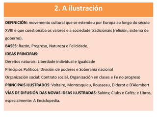 2. A ilustración
DEFINICIÓN: movemento cultural que se estendeu por Europa ao longo do século
XVIII e que cuestionaba os valores e a sociedade tradicionais (relixión, sistema de
goberno).
BASES: Razón, Progreso, Natureza e Felicidade.
IDEAS PRINCIPAIS:
Dereitos naturais: Liberdade individual e Igualdade
Principios Políticos: División de poderes e Soberanía nacional
Organización social: Contrato social, Organización en clases e Fe no progreso
PRINCIPAIS ILUSTRADOS: Voltaire, Montesquieu, Rousseau, Diderot e D’Alembert
VÍAS DE DIFUSIÓN DAS NOVAS IDEAS ILUSTRADAS: Salóns; Clubs e Cafés; e Libros,
especialmente: A Enciclopedia.
 