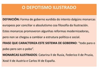 O DEPOTISMO ILUSTRADO
DEFINICIÓN: Forma de goberno xurdida do intento dalgúns monarcas
europeos por conciliar o absolutismo coa filosofía da Ilustración.
Estes monarcas promoveron algunhas reformas modernizadoras,
pero non se chegou a cambiar a estrutura política e social.
FRASE QUE CARACTERIZA ESTE SISTEMA DE GOBERNO: “todo para o
pobo pero sen o pobo”.
MONARCAS ILUSTRADOS: Catarina II de Rusia, Federico II de Prusia,
Xosé II de Austria e Carlos III de España.
 