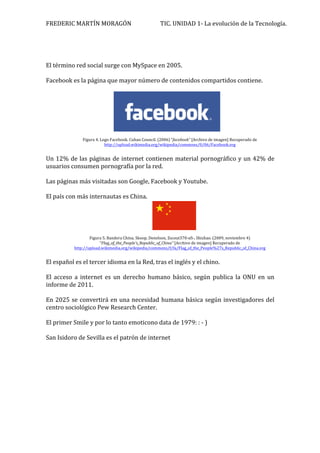 FREDERIC 
MARTÍN 
MORAGÓN 
TIC. 
UNIDAD 
1-­‐ 
La 
evolución 
de 
la 
Tecnología. 
El 
término 
red 
social 
surge 
con 
MySpace 
en 
2005. 
Facebook 
es 
la 
página 
que 
mayor 
número 
de 
contenidos 
compartidos 
contiene. 
Figura 
4. 
Logo 
Facebook. 
Cuban 
Council. 
(2006) 
“facebook” 
[Archivo 
de 
imagen] 
Recuperado 
de 
http://upload.wikimedia.org/wikipedia/commons/0/06/Facebook.svg 
Un 
12% 
de 
las 
páginas 
de 
internet 
contienen 
material 
pornográfico 
y 
un 
42% 
de 
usuarios 
consumen 
pornografía 
por 
la 
red. 
Las 
páginas 
más 
visitadas 
son 
Google, 
Facebook 
y 
Youtube. 
El 
país 
con 
más 
internautas 
es 
China. 
Figura 
5. 
Bandera 
China. 
Skoop, 
Denelson, 
Zscout370-­‐xfi-­‐, 
Shizhao. 
(2009, 
noviembre 
4) 
“Flag_of_the_People's_Republic_of_China” 
[Archivo 
de 
imagen] 
Recuperado 
de 
http://upload.wikimedia.org/wikipedia/commons/f/fa/Flag_of_the_People%27s_Republic_of_China.svg 
El 
español 
es 
el 
tercer 
idioma 
en 
la 
Red, 
tras 
el 
inglés 
y 
el 
chino. 
El 
acceso 
a 
internet 
es 
un 
derecho 
humano 
básico, 
según 
publica 
la 
ONU 
en 
un 
informe 
de 
2011. 
En 
2025 
se 
convertirá 
en 
una 
necesidad 
humana 
básica 
según 
investigadores 
del 
centro 
sociológico 
Pew 
Research 
Center. 
El 
primer 
Smile 
y 
por 
lo 
tanto 
emoticono 
data 
de 
1979: 
: 
-­‐ 
) 
San 
Isidoro 
de 
Sevilla 
es 
el 
patrón 
de 
internet 
 