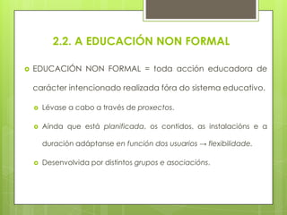 2.2. A EDUCACIÓN NON FORMAL


EDUCACIÓN NON FORMAL = toda acción educadora de
carácter intencionado realizada fóra do sistema educativo.


Lévase a cabo a través de proxectos.



Aínda que está planificada, os contidos, as instalacións e a

duración adáptanse en función dos usuarios → flexibilidade.


Desenvolvida por distintos grupos e asociacións.

 