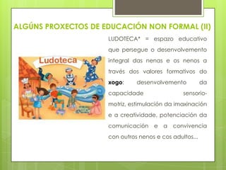 ALGÚNS PROXECTOS DE EDUCACIÓN NON FORMAL (II)
LUDOTECA* = espazo educativo
que persegue o desenvolvemento
integral das nenas e os nenos a
través dos valores formativos do

xogo:

desenvolvemento

capacidade

da

sensorio-

motriz, estimulación da imaxinación
e a creatividade, potenciación da
comunicación

e

a

convivencia

con outros nenos e cos adultos...

 