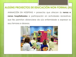 ALGÚNS PROXECTOS DE EDUCACIÓN NON FORMAL (III)
ANIMACIÓN EN HOSPITAIS = proxectos que ofrecen ás nenas e
nenos hospitalizados a participación en actividades recreativas

que lles permitan distanciarse da súa enfermidade e expresar os
seus temores e desexos.

 