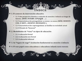 ÍNDICE
 1. O contexto da intervención educativa
• 1.1. Unha perspectiva histórica: evolución da atención á infancia ao longo da
historia (MÓD. INTERV. CON FAM…. )
• 1.2. Características dos protagonistas: as nenas e os nenos (MÓD. DESENV.
COG. E MOT. e DESENV. SOCIOAFEC.)
• 1.3. Características dos coprotagonistas: as familias na sociedade actual
• 1.4. O Estado do “benestar”

 2. Modalidades de “viaxe” ou tipos de educación
• 2.1. A educación formal
• 2.2. A educación non formal
• 2.3. A educación informal

 3. As “regras do xogo”: lexislación fundamental na atención á infancia
 4. O voso papel como educadoras e educadores infantís nesta travesía

 