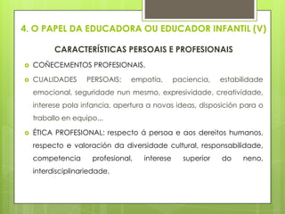 4. O PAPEL DA EDUCADORA OU EDUCADOR INFANTIL (V)
CARACTERÍSTICAS PERSOAIS E PROFESIONAIS


COÑECEMENTOS PROFESIONAIS.



CUALIDADES

PERSOAIS:

empatía,

paciencia,

estabilidade

emocional, seguridade nun mesmo, expresividade, creatividade,
interese pola infancia, apertura a novas ideas, disposición para o
traballo en equipo...


ÉTICA PROFESIONAL: respecto á persoa e aos dereitos humanos,
respecto e valoración da diversidade cultural, responsabilidade,
competencia

profesional,

interdisciplinariedade.

interese

superior

do

neno,

 