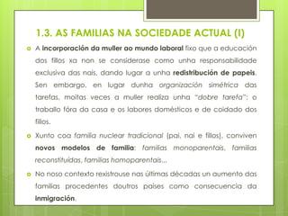 1.3. AS FAMILIAS NA SOCIEDADE ACTUAL (I)


A incorporación da muller ao mundo laboral fixo que a educación
dos fillos xa non se considerase como unha responsabilidade
exclusiva das nais, dando lugar a unha redistribución de papeis.
Sen embargo, en lugar dunha organización simétrica das
tarefas, moitas veces a muller realiza unha “dobre tarefa”: o
traballo fóra da casa e os labores domésticos e de coidado dos
fillos.



Xunto coa familia nuclear tradicional (pai, nai e fillos), conviven
novos modelos de familia: familias monoparentais, familias
reconstituídas, familias homoparentais...



No noso contexto rexistrouse nas últimas décadas un aumento das
familias procedentes doutros países como consecuencia da

inmigración.

 
