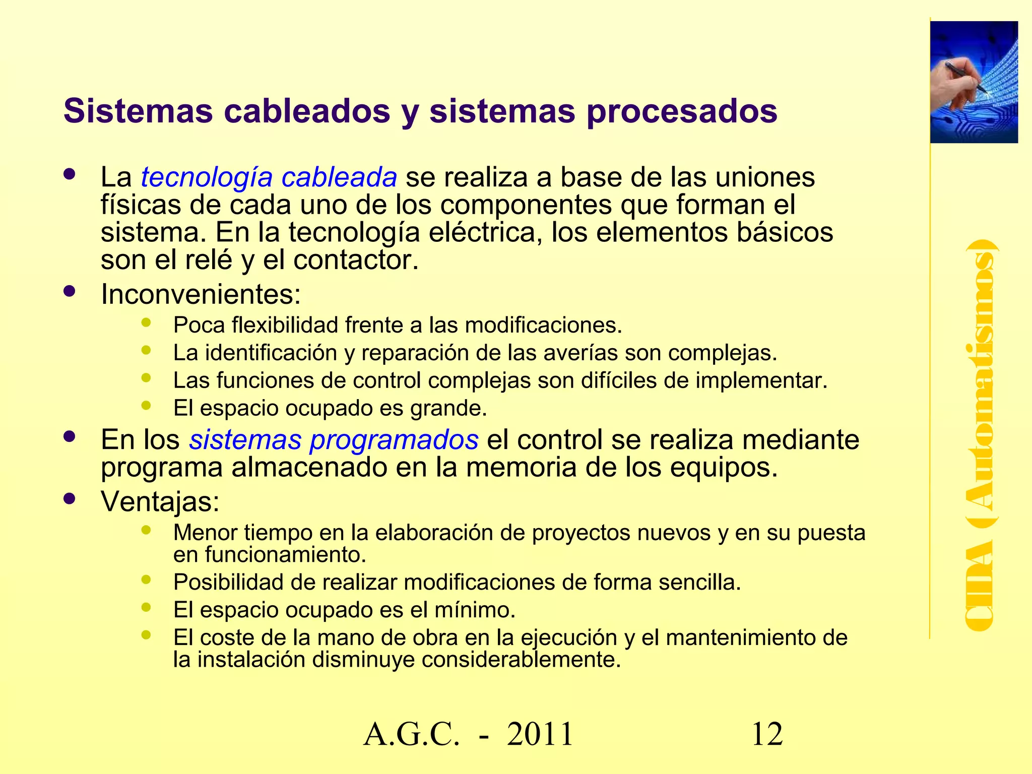 Niveles de automatización

   Manual, elemental o nivel de máquina: La instalación no
    está automatizada. El operador a través de los dispositivos




                                                                   CIDA (Automatismos)
    de entrada (pulsadores, interruptores, teclado, etc) va
    ordenado las diferentes operaciones a realizar en la planta.
   Semiautomático o automatización parcial: Parte de las
    operaciones de la planta se realizan de forma automática y
    otras las realiza el operador.
   Automático, automatización total o nivel de proceso: La
    planta funciona sin intervención del operador que tiene por
    regla general la función de supervisión.
   Integración total o nivel de gestión integrada: Todas las
    máquinas están interconectadas y trabajan
    cooperativamente. La intervención humana es requerida a
    nivel gestión y planeación estratégica.


                        www.secciona2.tk (2012) 12
 