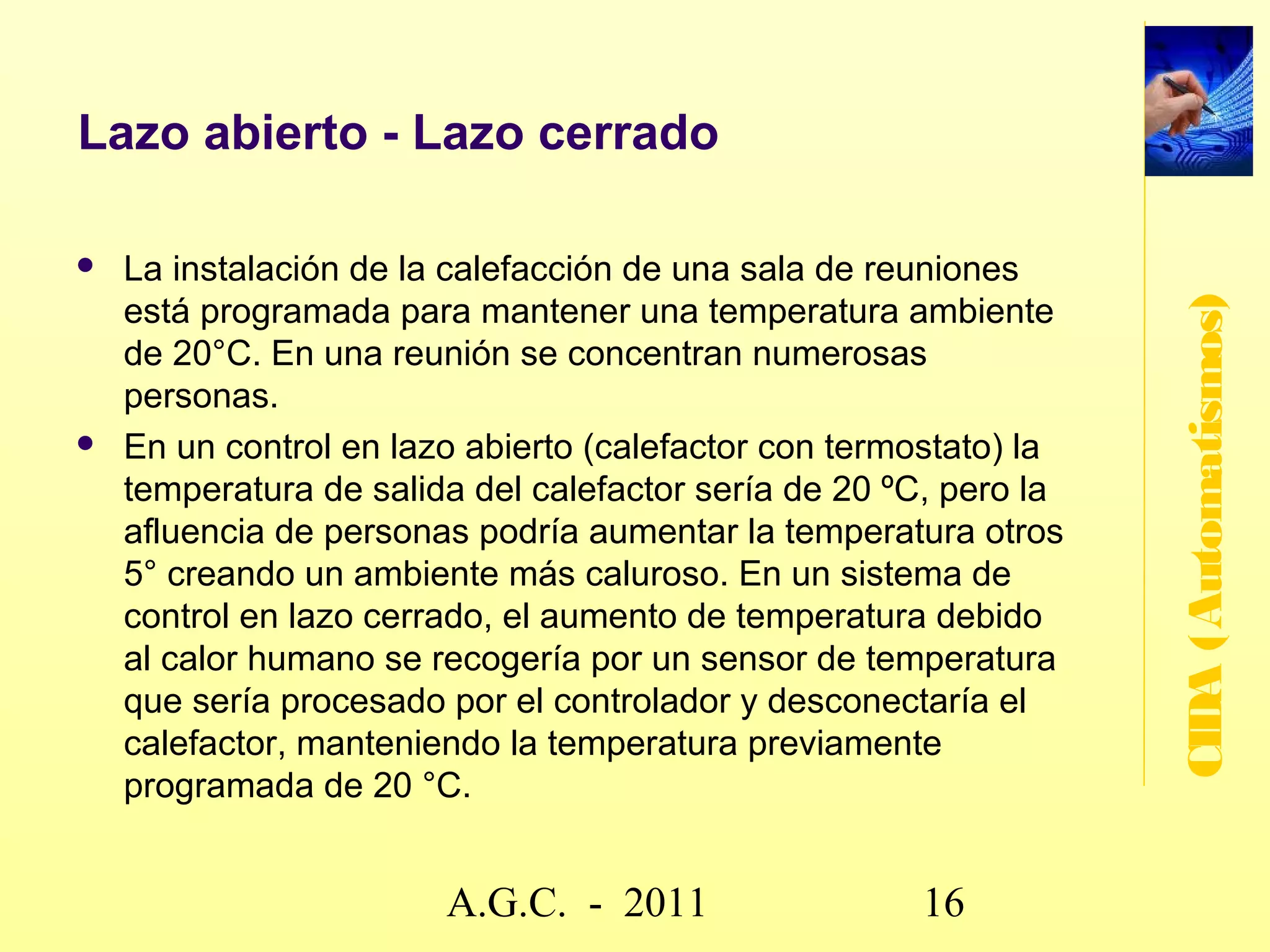 Lazo abierto – Lazo cerrado

   Un sistema de control en lazo abierto ejecuta las




                                                        CIDA (Automatismos)
    órdenes de salida en función de las consignas de
    entrada sin tener en cuenta la evolución de la
    salida .
   En un sistema de control en lazo cerrado el
    controlador se encarga de recibir las consignas
    del entorno y ejecutarlas. Compara el valor de
    entrada con la salida, para corregir ésta si se
    desvía del valor deseado.




                     www.secciona2.tk (2012) 16
 