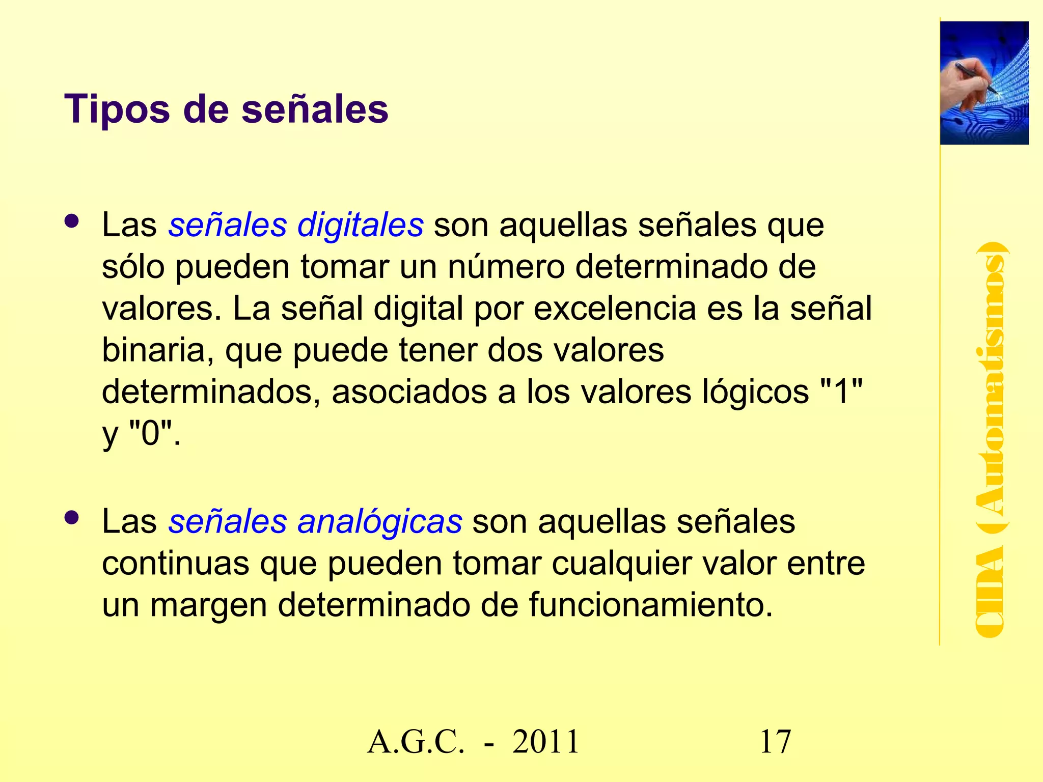Sistemas de control
   Planta: instalación, máquina o proceso a controlar.




                                                                    CIDA (Automatismos)
   Unidad de control: decide las operaciones a realizar - uno, o
    más, dispositivos programables - puede ser un
    determinado circuito eléctrico o electrónico- señales
    eléctricas que le proporcionan otras partes del sistema.

   Accionamientos: encargados de gobernar la planta -
    transforman en señales

   Transductores (sensor + interfaz): convierten las
    magnitudes físicas de la planta (velocidad, aceleración,
    temperatura, etc) en magnitudes eléctricas.



                        www.secciona2.tk (2012) 17
 