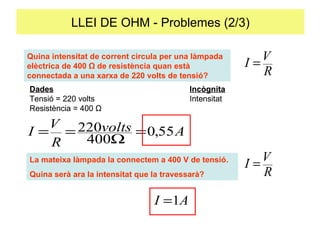 LLEI DE OHM - Problemes (2/3) Què intensitat de corrent circula per una làmpada elèctrica de 400 Ω de resistència quan està connectada a una xarxa de 220 volts de tensió?  Dades Incognita Tensió = 220 volts Intensitat Resistència = 400  Ω La mateixa làmpada la connectem a 400 V de tensió. Quina serà ara la intensitat que la travessarà? Què intensitat de corrent circula per una làmpada elèctrica de 400 Ω de resistència quan està connectada a una xarxa de 220 volts de tensió?  Dades Incògnita Tensió = 220 volts Intensitat Resistència = 400  Ω Quina intensitat de corrent circula per una làmpada elèctrica de 400 Ω de resistència quan està connectada a una xarxa de 220 volts de tensió?  